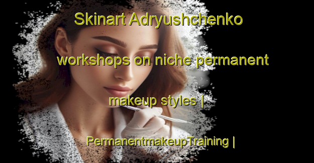 Skinart Adryushchenko workshops on niche permanent makeup styles | PermanentmakeupTraining | PermanentmakeupClasses | SkinartTraining-Russian Federation